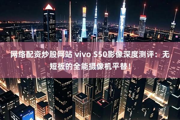 网络配资炒股网站 vivo S50影像深度测评：无短板的全能摄像机平替！