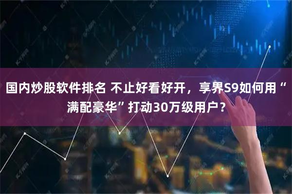 国内炒股软件排名 不止好看好开，享界S9如何用“满配豪华”打动30万级用户？