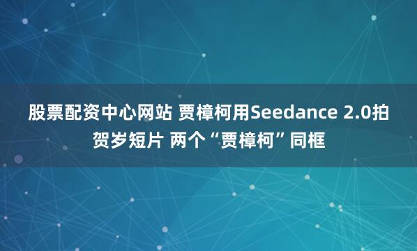 股票配资中心网站 贾樟柯用Seedance 2.0拍贺岁短片 两个“贾樟柯”同框