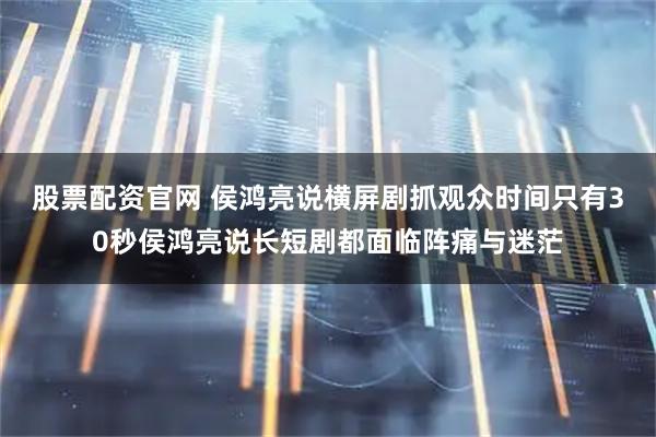 股票配资官网 侯鸿亮说横屏剧抓观众时间只有30秒侯鸿亮说长短剧都面临阵痛与迷茫