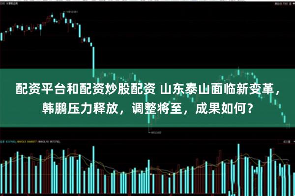 配资平台和配资炒股配资 山东泰山面临新变革,韩鹏压力释放,调整将至,成果如何?