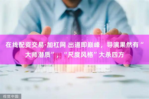 在线配资交易·加杠网 出道即巅峰，导演果然有“大师潜质”，“尺度风格”大杀四方