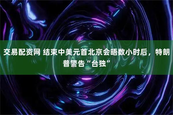交易配资网 结束中美元首北京会晤数小时后，特朗普警告“台独”