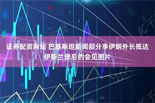 证券配资网站 巴基斯坦新闻部分享伊朗外长抵达伊斯兰堡后的会见图片