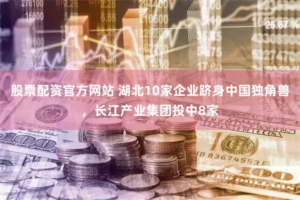 股票配资官方网站 湖北10家企业跻身中国独角兽，长江产业集团投中8家