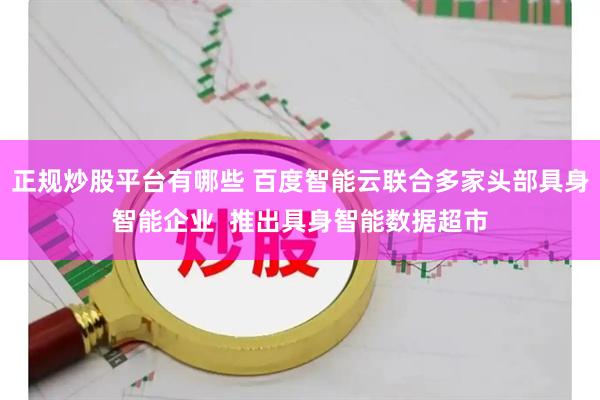 正规炒股平台有哪些 百度智能云联合多家头部具身智能企业  推出具身智能数据超市