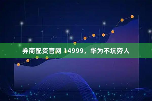 券商配资官网 14999，华为不坑穷人