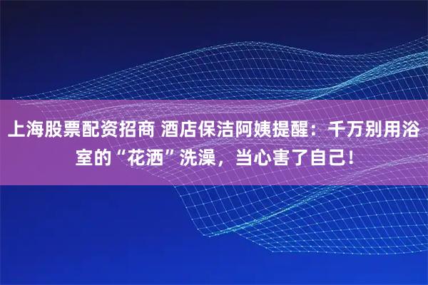 上海股票配资招商 酒店保洁阿姨提醒:千万别用浴室的“花洒”洗澡,当心害了自己!