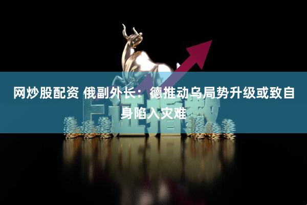 网炒股配资 俄副外长：德推动乌局势升级或致自身陷入灾难